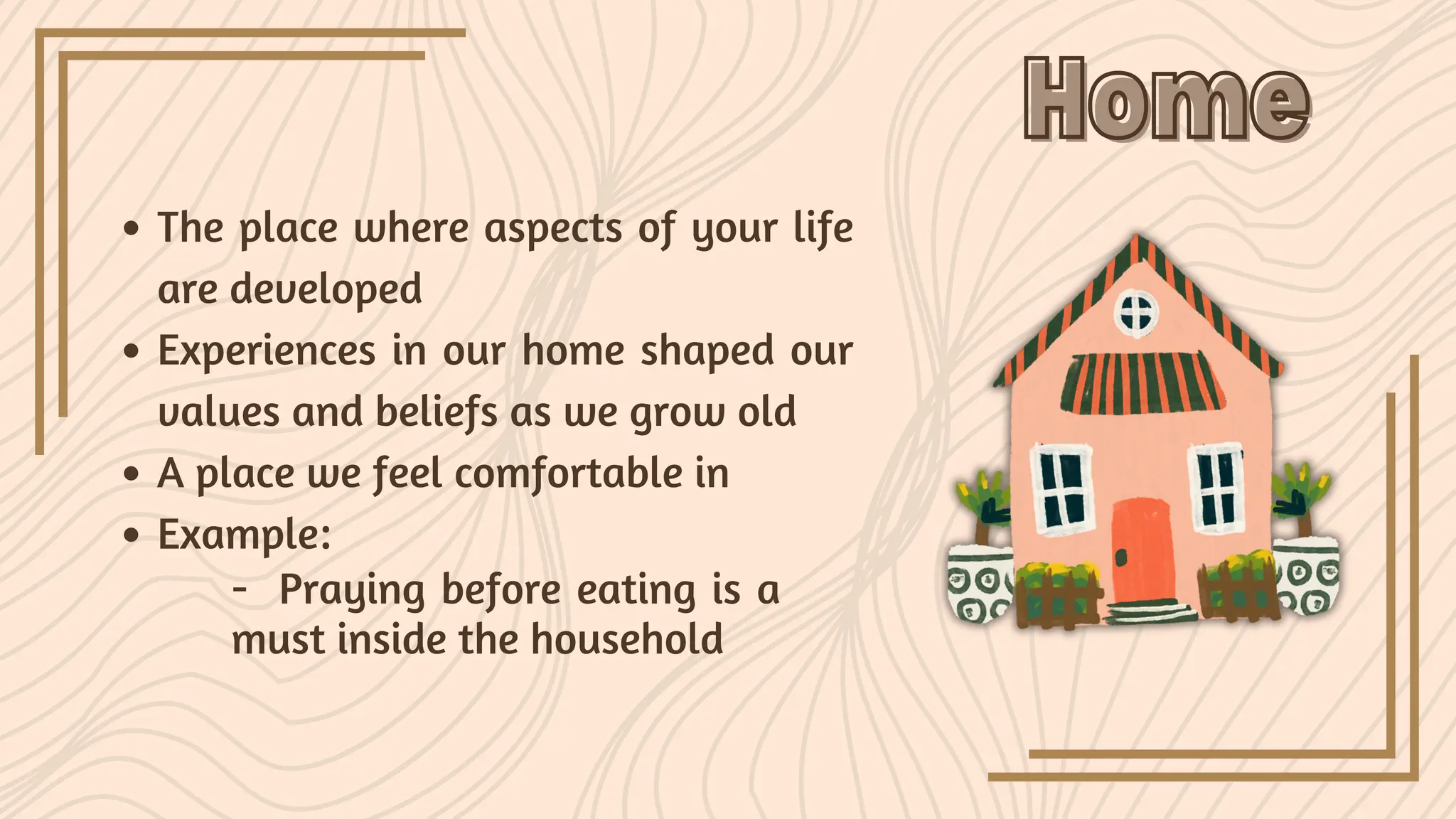 The place where aspects of your life
are developed
Experiences in our home shaped our
values and beliefs as we grow old
A place we feel comfortable in
Example:
Home
Home
- Praying before eating is a
must inside the household
 