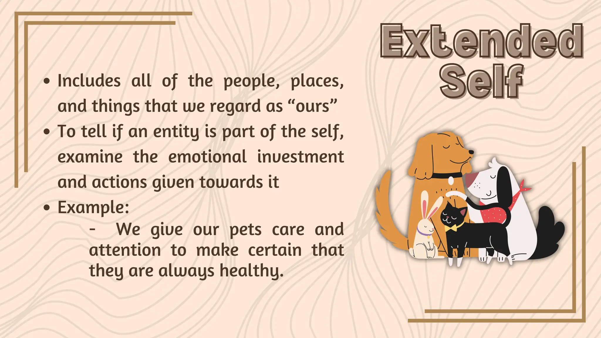 Extended
Extended
Self
Self
Includes all of the people, places,
and things that we regard as “ours”
To tell if an entity is part of the self,
examine the emotional investment
and actions given towards it
Example:
- We give our pets care and
attention to make certain that
they are always healthy.
 