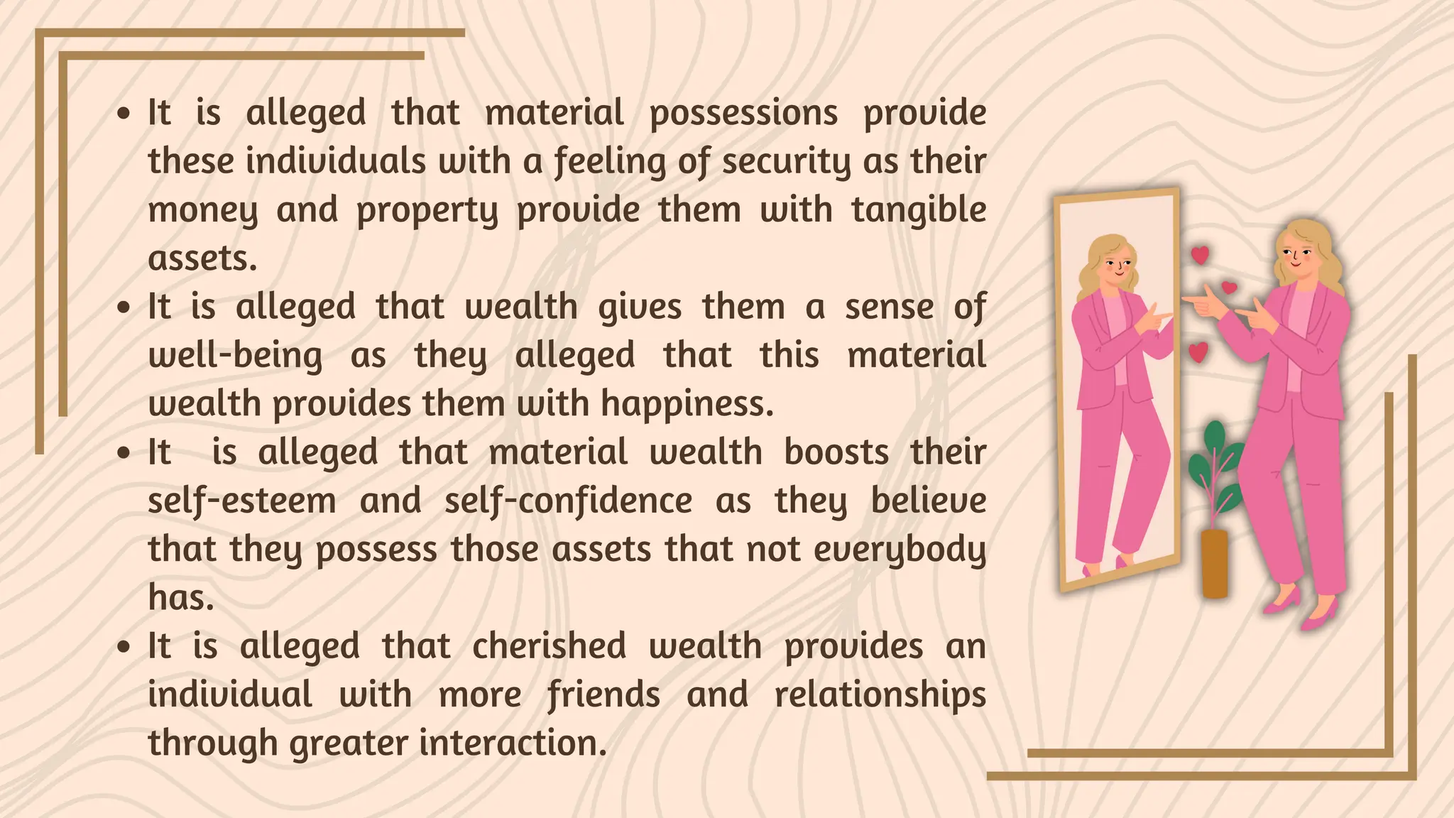 It is alleged that material possessions provide
these individuals with a feeling of security as their
money and property provide them with tangible
assets.
It is alleged that wealth gives them a sense of
well-being as they alleged that this material
wealth provides them with happiness.
It is alleged that material wealth boosts their
self-esteem and self-confidence as they believe
that they possess those assets that not everybody
has.
It is alleged that cherished wealth provides an
individual with more friends and relationships
through greater interaction.
 
