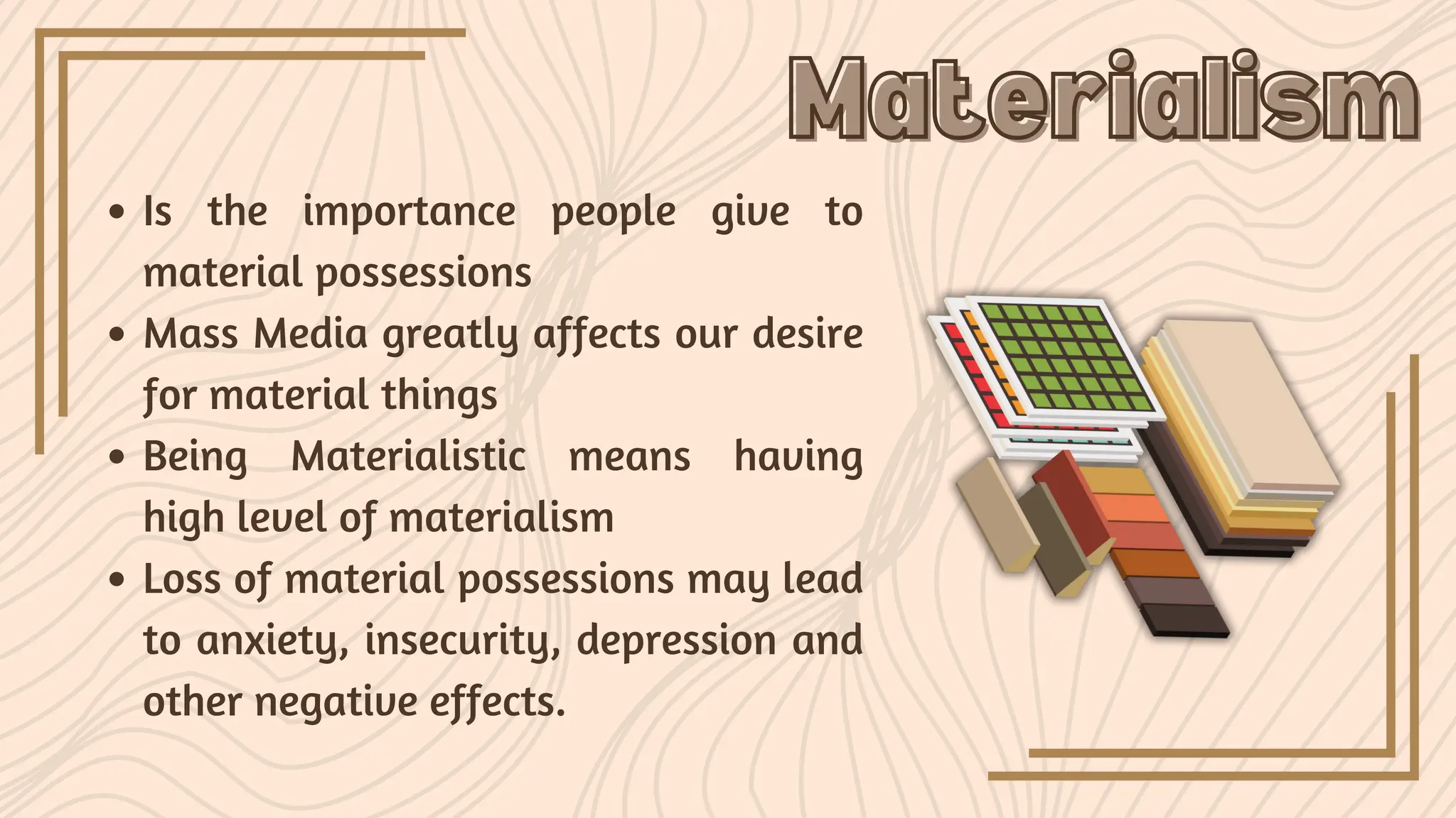 Is the importance people give to
material possessions
Mass Media greatly affects our desire
for material things
Being Materialistic means having
high level of materialism
Loss of material possessions may lead
to anxiety, insecurity, depression and
other negative effects.
Materialism
Materialism
 