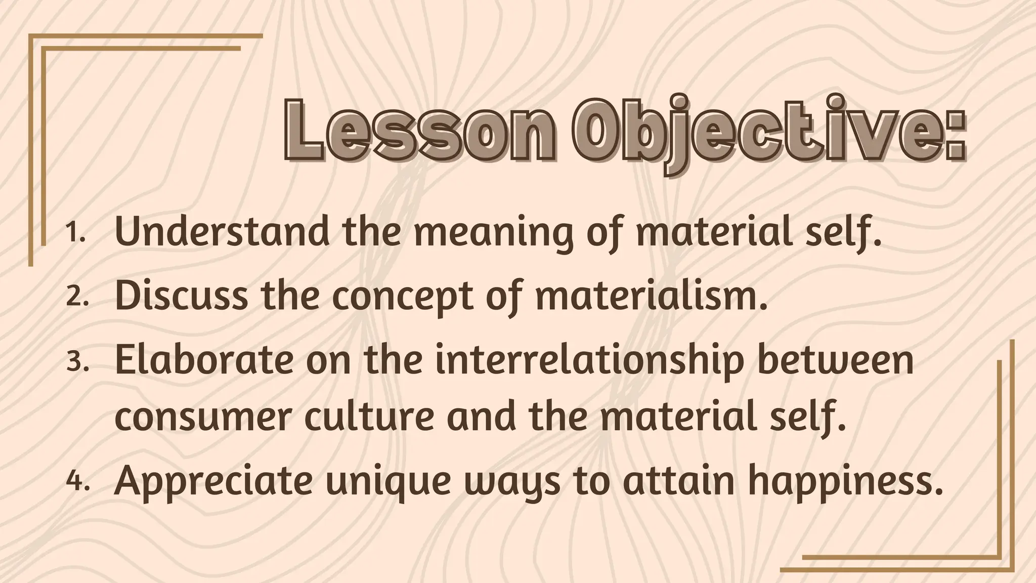 Lesson Objective:
Lesson Objective:
Understand the meaning of material self.
1.
Discuss the concept of materialism.
2.
Elaborate on the interrelationship between
consumer culture and the material self.
3.
Appreciate unique ways to attain happiness.
4.
 