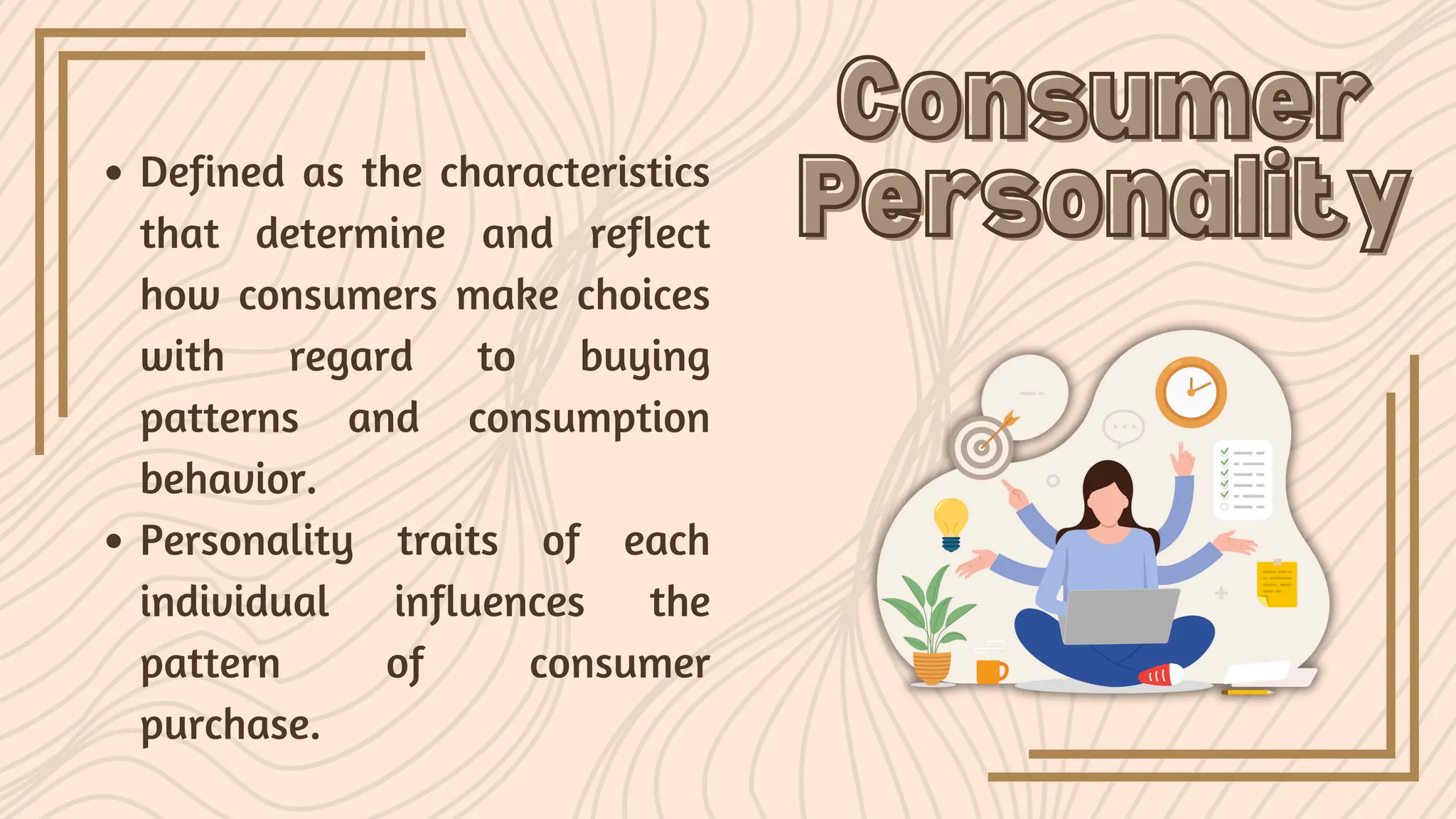Defined as the characteristics
that determine and reflect
how consumers make choices
with regard to buying
patterns and consumption
behavior.
Personality traits of each
individual influences the
pattern of consumer
purchase.
Consumer
Consumer
Personality
Personality
 