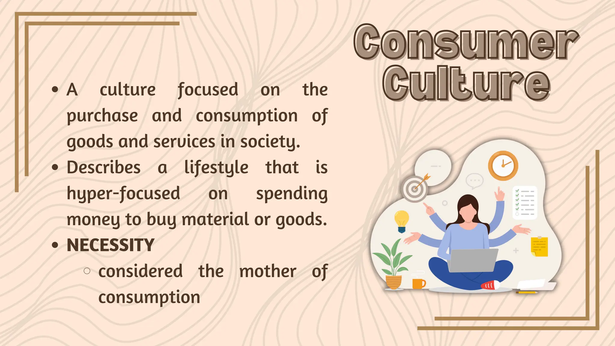 A culture focused on the
purchase and consumption of
goods and services in society.
Describes a lifestyle that is
hyper-focused on spending
money to buy material or goods.
NECESSITY
considered the mother of
consumption
Consumer
Consumer
Culture
Culture
 