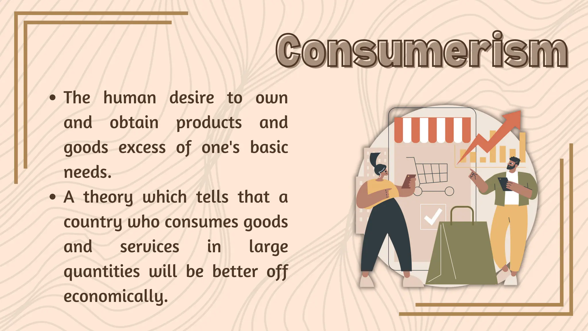 The human desire to own
and obtain products and
goods excess of one's basic
needs.
A theory which tells that a
country who consumes goods
and services in large
quantities will be better off
economically.
Consumerism
Consumerism
 