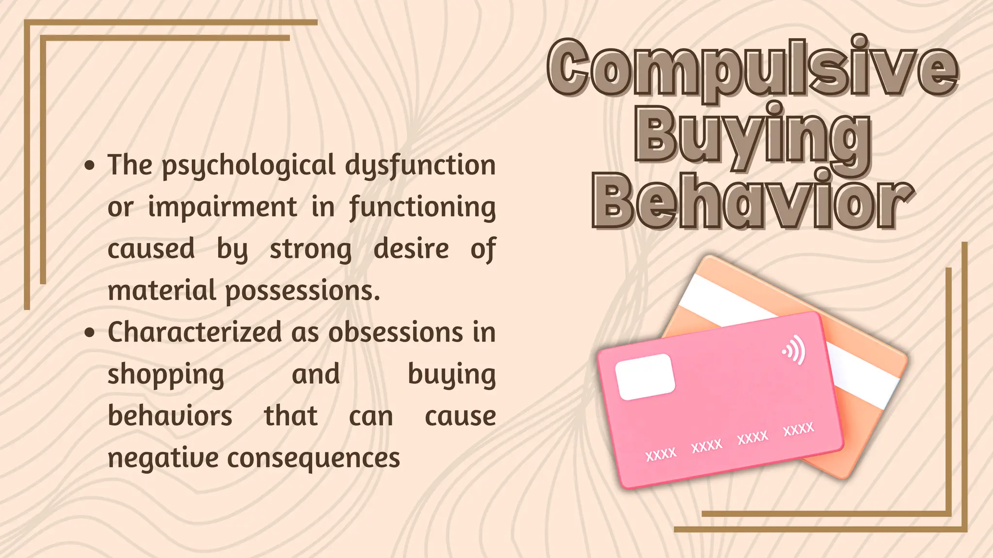 The psychological dysfunction
or impairment in functioning
caused by strong desire of
material possessions.
Characterized as obsessions in
shopping and buying
behaviors that can cause
negative consequences
Compulsive
Compulsive
Buying
Buying
Behavior
Behavior
 
