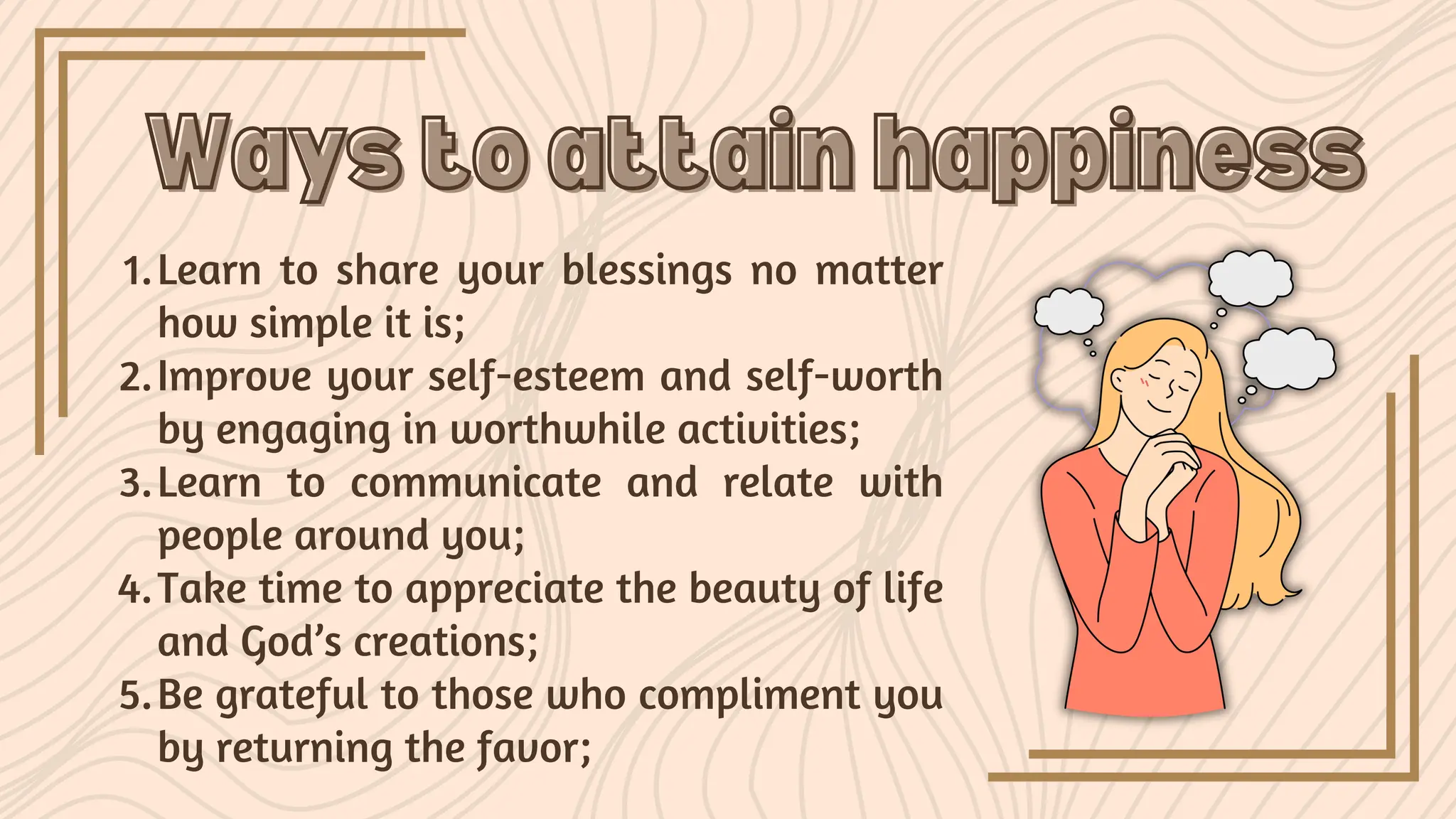 Learn to share your blessings no matter
how simple it is;
1.
Improve your self-esteem and self-worth
by engaging in worthwhile activities;
2.
Learn to communicate and relate with
people around you;
3.
Take time to appreciate the beauty of life
and God’s creations;
4.
Be grateful to those who compliment you
by returning the favor;
5.
Ways to attain happiness
Ways to attain happiness
 