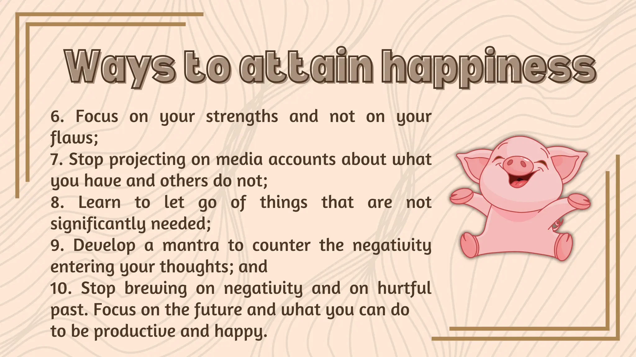 6. Focus on your strengths and not on your
flaws;
7. Stop projecting on media accounts about what
you have and others do not;
8. Learn to let go of things that are not
significantly needed;
9. Develop a mantra to counter the negativity
entering your thoughts; and
10. Stop brewing on negativity and on hurtful
past. Focus on the future and what you can do
to be productive and happy.
Ways to attain happiness
Ways to attain happiness
 