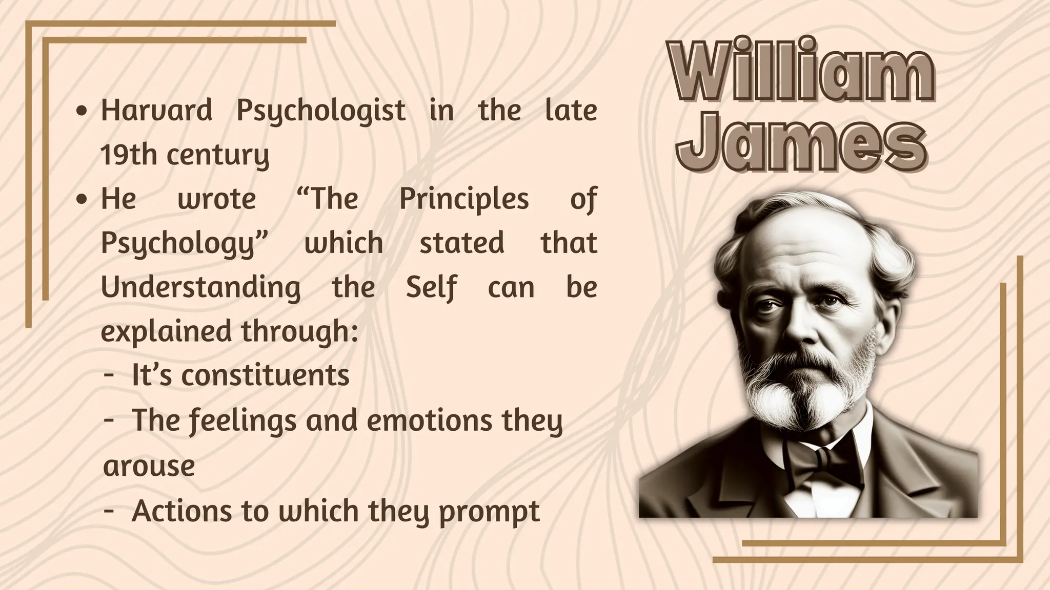 William
William
James
James
Harvard Psychologist in the late
19th century
He wrote “The Principles of
Psychology” which stated that
Understanding the Self can be
explained through:
- It’s constituents
- The feelings and emotions they
arouse
- Actions to which they prompt
 