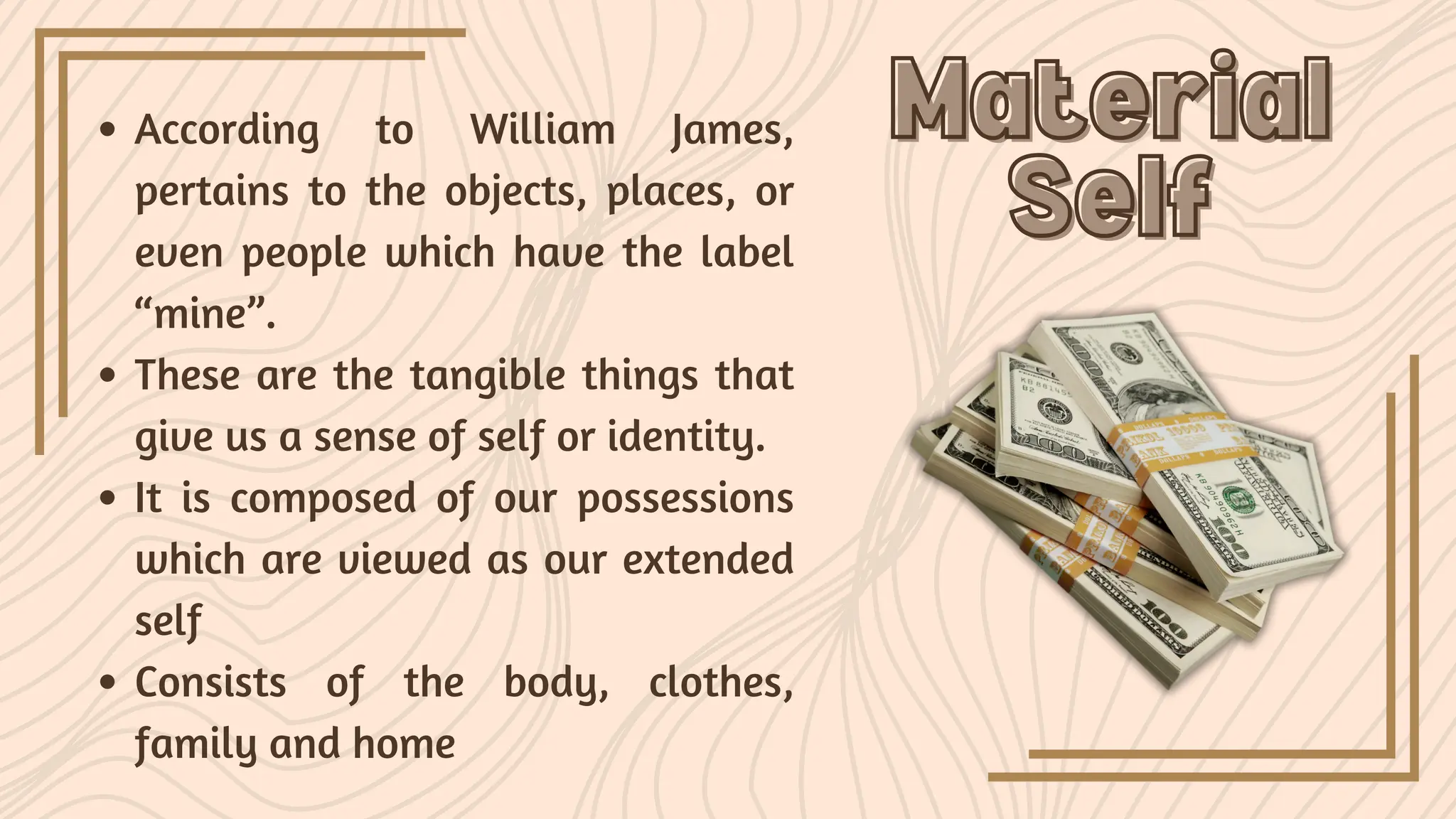 Material
Material
Self
Self
According to William James,
pertains to the objects, places, or
even people which have the label
“mine”.
These are the tangible things that
give us a sense of self or identity.
It is composed of our possessions
which are viewed as our extended
self
Consists of the body, clothes,
family and home
 