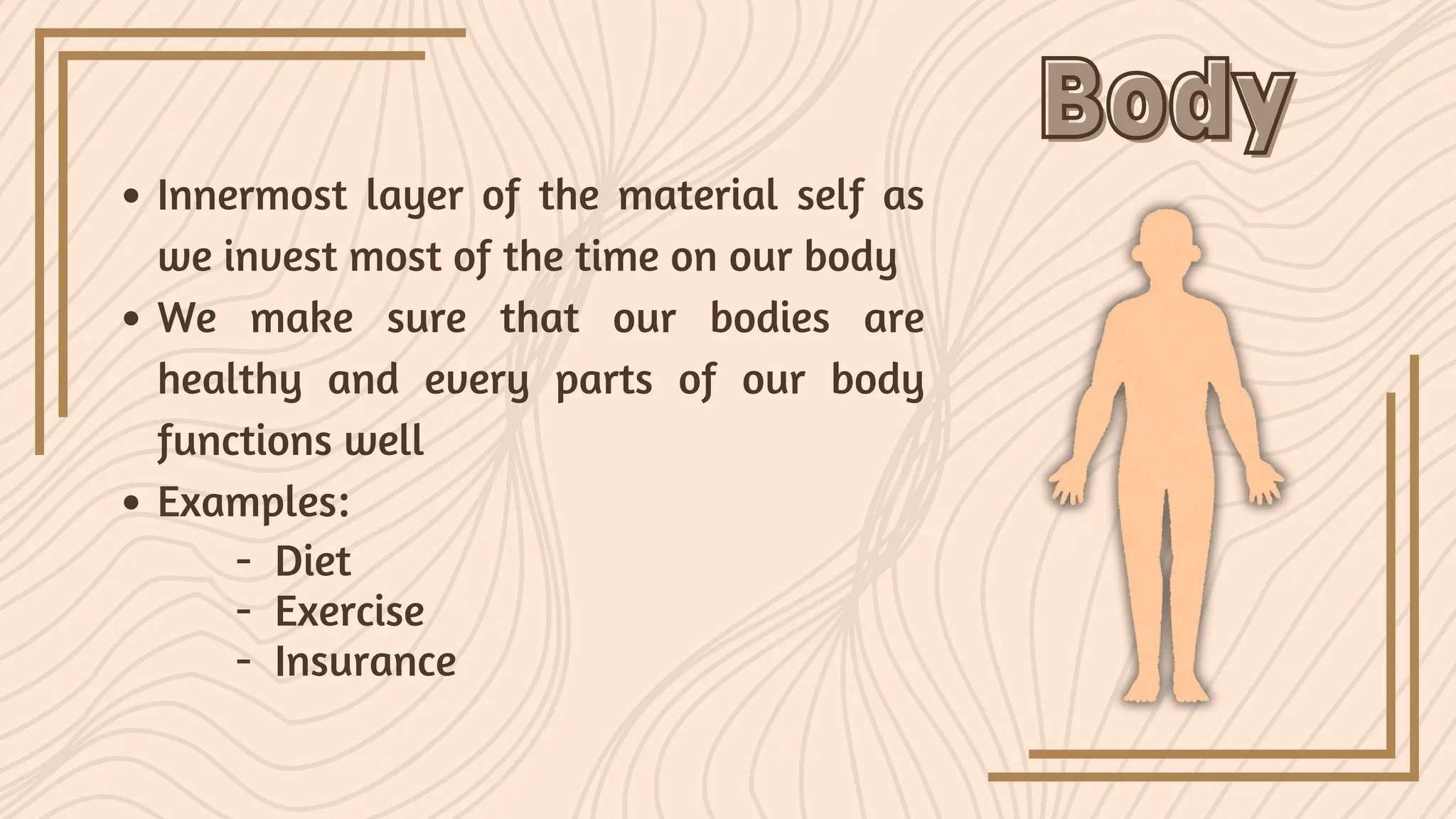 Body
Body
Innermost layer of the material self as
we invest most of the time on our body
We make sure that our bodies are
healthy and every parts of our body
functions well
Examples:
- Diet
- Exercise
- Insurance
 