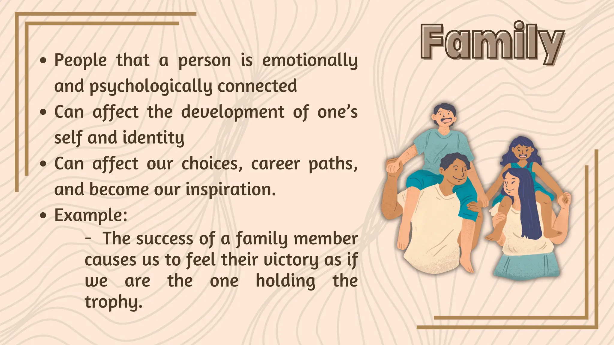 People that a person is emotionally
and psychologically connected
Can affect the development of one’s
self and identity
Can affect our choices, career paths,
and become our inspiration.
Example:
Family
Family
- The success of a family member
causes us to feel their victory as if
we are the one holding the
trophy.
 