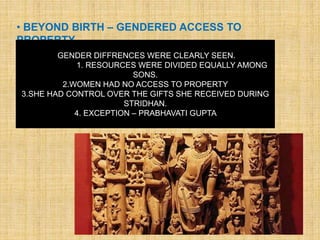 • BEYOND BIRTH – GENDERED ACCESS TO
PROPERTY
GENDER DIFFRENCES WERE CLEARLY SEEN.
1. RESOURCES WERE DIVIDED EQUALLY AMONG
SONS.
2.WOMEN HAD NO ACCESS TO PROPERTY
3.SHE HAD CONTROL OVER THE GIFTS SHE RECEIVED DURING
STRIDHAN.
4. EXCEPTION – PRABHAVATI GUPTA
 