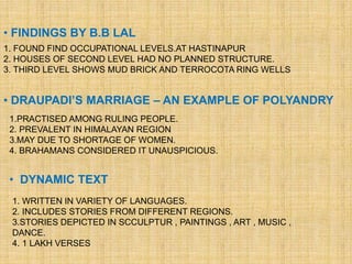 • FINDINGS BY B.B LAL
• DRAUPADI’S MARRIAGE – AN EXAMPLE OF POLYANDRY
• DYNAMIC TEXT
1. FOUND FIND OCCUPATIONAL LEVELS.AT HASTINAPUR
2. HOUSES OF SECOND LEVEL HAD NO PLANNED STRUCTURE.
3. THIRD LEVEL SHOWS MUD BRICK AND TERROCOTA RING WELLS
1.PRACTISED AMONG RULING PEOPLE.
2. PREVALENT IN HIMALAYAN REGION
3.MAY DUE TO SHORTAGE OF WOMEN.
4. BRAHAMANS CONSIDERED IT UNAUSPICIOUS.
1. WRITTEN IN VARIETY OF LANGUAGES.
2. INCLUDES STORIES FROM DIFFERENT REGIONS.
3.STORIES DEPICTED IN SCCULPTUR , PAINTINGS , ART , MUSIC ,
DANCE.
4. 1 LAKH VERSES
 