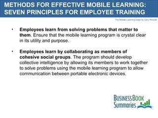 METHODS FOR EFFECTIVE MOBILE LEARNING: SEVEN PRINCIPLES FOR EMPLOYEE TRAINING Employees learn from solving problems that matter to them . Ensure that the mobile learning program is crystal clear in its utility and purpose.  Employees learn by collaborating as members of cohesive social groups . The program should develop collective intelligence by allowing its members to work together to solve problems using the mobile learning program to allow communication between portable electronic devices. 