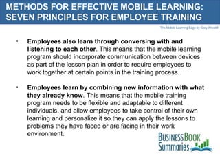 METHODS FOR EFFECTIVE MOBILE LEARNING: SEVEN PRINCIPLES FOR EMPLOYEE TRAINING Employees also learn through conversing with and listening to each other . This means that the mobile learning program should incorporate communication between devices as part of the lesson plan in order to require employees to work together at certain points in the training process. Employees learn by combining new information with what they already know . This means that the mobile training program needs to be flexible and adaptable to different individuals, and allow employees to take control of their own learning and personalize it so they can apply the lessons to problems they have faced or are facing in their work environment. 
