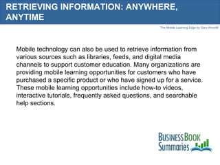 RETRIEVING INFORMATION: ANYWHERE, ANYTIME Mobile technology can also be used to retrieve information from various sources such as libraries, feeds, and digital media channels to support customer education. Many organizations are providing mobile learning opportunities for customers who have purchased a specific product or who have signed up for a service. These mobile learning opportunities include how-to videos, interactive tutorials, frequently asked questions, and searchable help sections. 