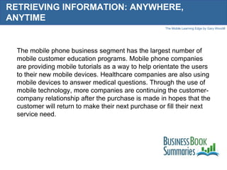 RETRIEVING INFORMATION: ANYWHERE, ANYTIME The mobile phone business segment has the largest number of mobile customer education programs. Mobile phone companies are providing mobile tutorials as a way to help orientate the users to their new mobile devices. Healthcare companies are also using mobile devices to answer medical questions. Through the use of mobile technology, more companies are continuing the customer-company relationship after the purchase is made in hopes that the customer will return to make their next purchase or fill their next service need. 