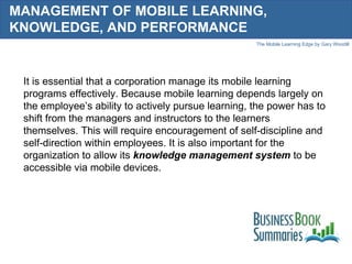 MANAGEMENT OF MOBILE LEARNING, KNOWLEDGE, AND PERFORMANCE It is essential that a corporation manage its mobile learning programs effectively. Because mobile learning depends largely on the employee’s ability to actively pursue learning, the power has to shift from the managers and instructors to the learners themselves. This will require encouragement of self-discipline and self-direction within employees. It is also important for the organization to allow its  knowledge management system   to be accessible via mobile devices.  