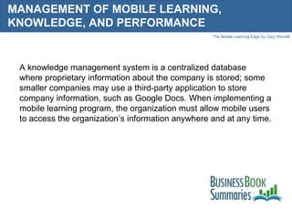 MANAGEMENT OF MOBILE LEARNING, KNOWLEDGE, AND PERFORMANCE A knowledge management system is a centralized database where proprietary information about the company is stored; some smaller companies may use a third-party application to store company information, such as Google Docs. When implementing a mobile learning program, the organization must allow mobile users to access the organization’s information anywhere and at any time. 