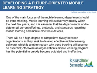 DEVELOPING A FUTURE-ORIENTED MOBILE LEARNING STRATEGY One of the main focuses of the mobile learning department should be trend-tracking. Mobile learning will evolve very quickly within the next few years, and it is essential that the department is up-to-date on all current offerings, protocols, and standards regarding mobile learning and mobile electronic devices.  There will be a high degree of competitive rivalry between organizations as they seek to develop effective mobile learning software, which is another reason why trend-tracking will become so essential; otherwise an organization’s mobile learning program has the potential to quickly become outdated and ineffective.  