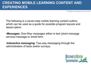 CREATING MOBILE LEARNING CONTENT AND EXPERIENCES The following is a seven-step mobile learning content outline, which can be used as a guide for possible program layouts and lesson plans: Messages : One-Way messages either in text (short message service) message or email form. Interactive messaging : Two-way messaging through the administration of tests and/or surveys. 