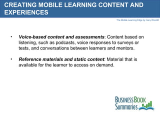 CREATING MOBILE LEARNING CONTENT AND EXPERIENCES Voice-based content and assessments : Content based on listening, such as podcasts, voice responses to surveys or tests, and conversations between learners and mentors. Reference materials and static content : Material that is available for the learner to access on demand. 