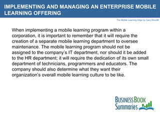 IMPLEMENTING AND MANAGING AN ENTERPRISE MOBILE LEARNING OFFERING When implementing a mobile learning program within a corporation, it is important to remember that it will require the creation of a separate mobile learning department to oversee maintenance. The mobile learning program should not be assigned to the company’s IT department, nor should it be added to the HR department; it will require the dedication of its own small department of technicians, programmers and educators. The company should also determine what they want their organization’s overall mobile learning culture to be like. 