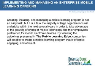 IMPLEMENTING AND MANAGING AN ENTERPRISE MOBILE LEARNING OFFERING Creating, instating, and managing a mobile learning program is not an easy task, but it is a task the majority of large organizations will undertake within the next several years in order to take advantage of the growing offerings of mobile technology and their employees’ preference for mobile electronic devices. By following the guidelines presented in  The Mobile Learning Edge , companies will be able to create a mobile learning program that is effective, engaging, and efficient.  
