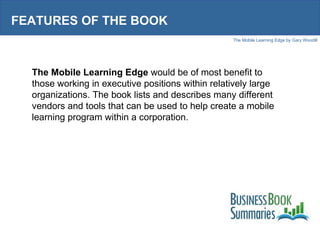 FEATURES OF THE BOOK The Mobile Learning Edge  would be of most benefit to those working in executive positions within relatively large organizations. The book lists and describes many different vendors and tools that can be used to help create a mobile learning program within a corporation.  