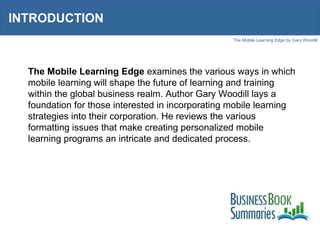 INTRODUCTION The Mobile Learning Edge  examines the various ways in which mobile learning will shape the future of learning and training within the global business realm. Author Gary Woodill lays a foundation for those interested in incorporating mobile learning strategies into their corporation. He reviews the various formatting issues that make creating personalized mobile learning programs an intricate and dedicated process.  