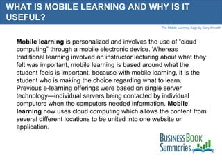 WHAT IS MOBILE LEARNING AND WHY IS IT USEFUL?  Mobile learning  is personalized and involves the use of “cloud computing” through a mobile electronic device. Whereas traditional learning involved an instructor lecturing about what they felt was important, mobile learning is based around what the student feels is important, because with mobile learning, it is the student who is making the choice regarding what to learn. Previous e-learning offerings were based on single server technology—individual servers being contacted by individual computers when the computers needed information.  Mobile learning  now uses cloud computing which allows the content from several different locations to be united into one website or application. 