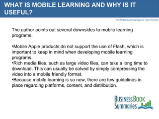 WHAT IS MOBILE LEARNING AND WHY IS IT USEFUL?  The author points out several downsides to mobile learning programs: Mobile Apple products do not support the use of Flash, which is important to keep in mind when developing mobile learning programs.  Rich media files, such as large video files, can take a long time to download. This can usually be solved by simply compressing the video into a mobile friendly format.  Because mobile learning is so new, there are few guidelines in place regarding platforms, content, and distribution. 