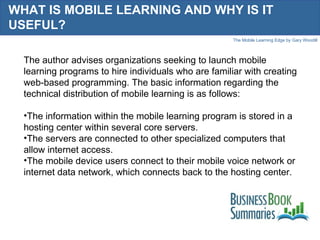 WHAT IS MOBILE LEARNING AND WHY IS IT USEFUL?  The author advises organizations seeking to launch mobile learning programs to hire individuals who are familiar with creating web-based programming. The basic information regarding the technical distribution of mobile learning is as follows:  The information within the mobile learning program is stored in a hosting center within several core servers.  The servers are connected to other specialized computers that allow internet access.  The mobile device users connect to their mobile voice network or internet data network, which connects back to the hosting center. 