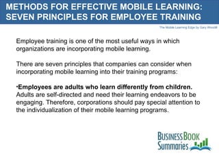 METHODS FOR EFFECTIVE MOBILE LEARNING: SEVEN PRINCIPLES FOR EMPLOYEE TRAINING Employee training is one of the most useful ways in which organizations are incorporating mobile learning.  There are seven principles that companies can consider when incorporating mobile learning into their training programs: Employees are adults who learn differently from children.  Adults are self-directed and need their learning endeavors to be engaging. Therefore, corporations should pay special attention to the individualization of their mobile learning programs. 