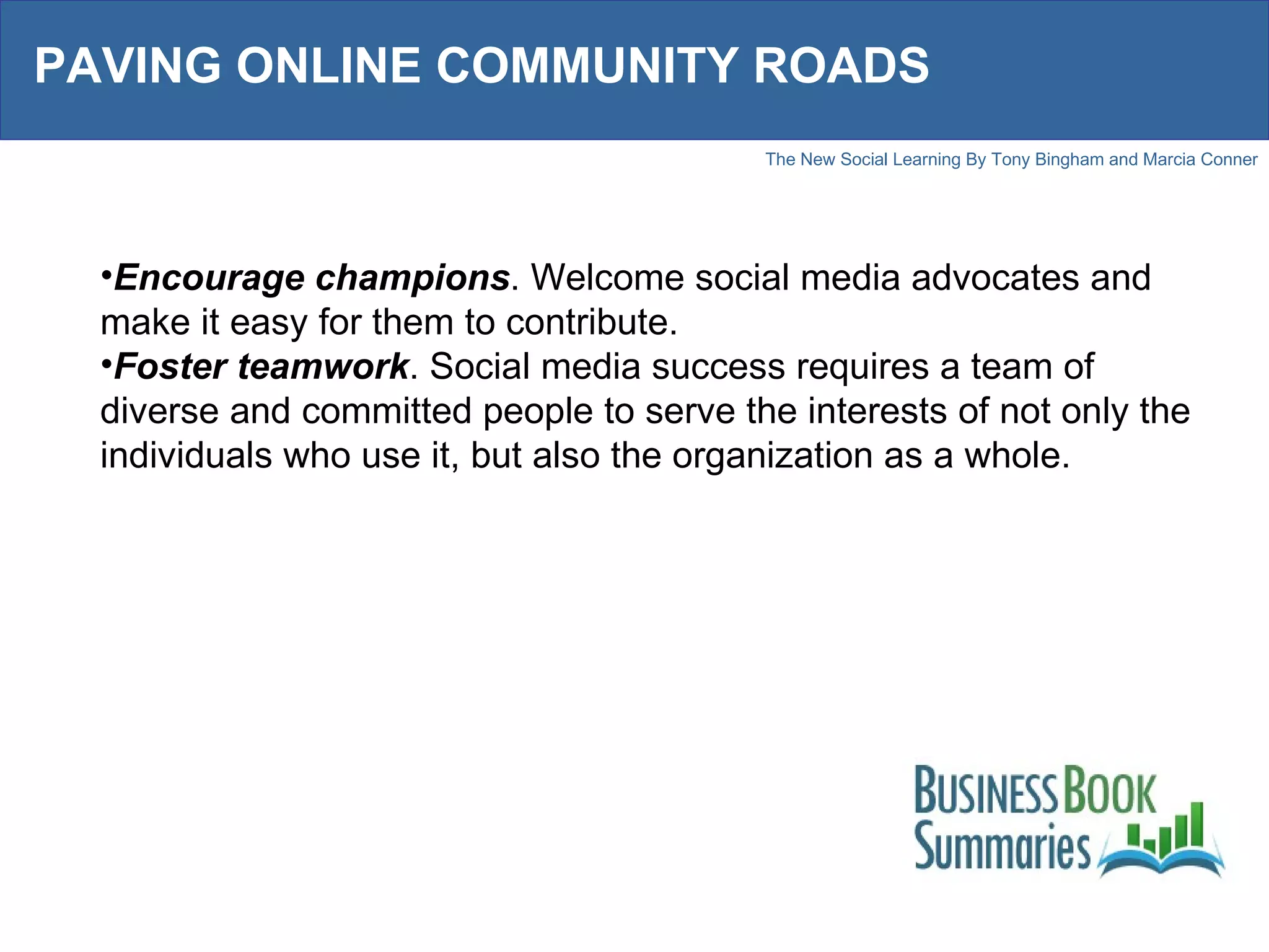 PAVING ONLINE COMMUNITY ROADS Encourage champions . Welcome social media advocates and make it easy for them to contribute. Foster teamwork . Social media success requires a team of diverse and committed people to serve the interests of not only the individuals who use it, but also the organization as a whole.  