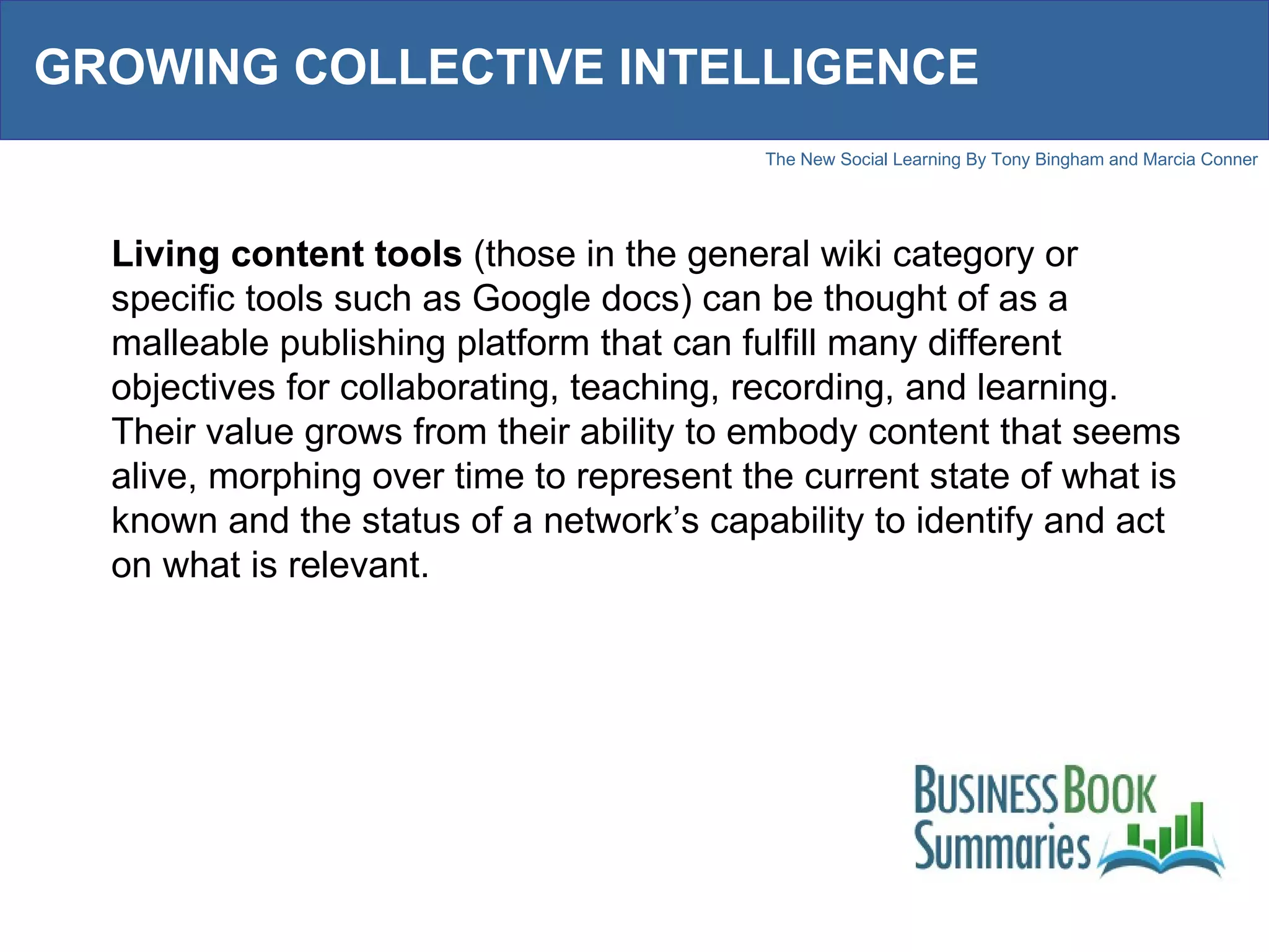 GROWING COLLECTIVE INTELLIGENCE Living content tools  (those in the general wiki category or specific tools such as Google docs) can be thought of as a malleable publishing platform that can fulfill many different objectives for collaborating, teaching, recording, and learning. Their value grows from their ability to embody content that seems alive, morphing over time to represent the current state of what is known and the status of a network’s capability to identify and act on what is relevant. 