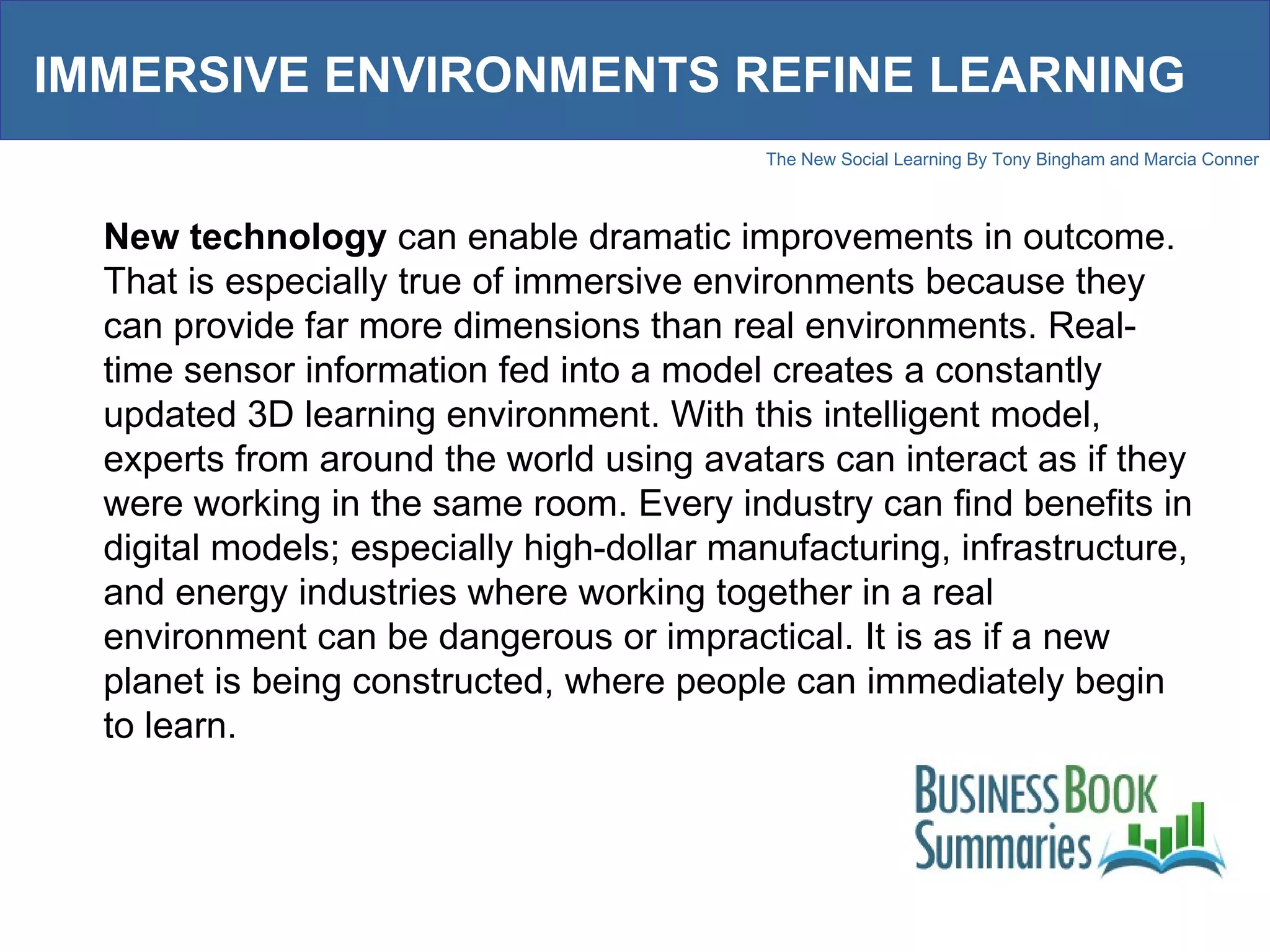IMMERSIVE ENVIRONMENTS REFINE LEARNING New technology  can enable dramatic improvements in outcome. That is especially true of immersive environments because they can provide far more dimensions than real environments. Real-time sensor information fed into a model creates a constantly updated 3D learning environment. With this intelligent model, experts from around the world using avatars can interact as if they were working in the same room. Every industry can find benefits in digital models; especially high-dollar manufacturing, infrastructure, and energy industries where working together in a real environment can be dangerous or impractical. It is as if a new planet is being constructed, where people can immediately begin to learn.  