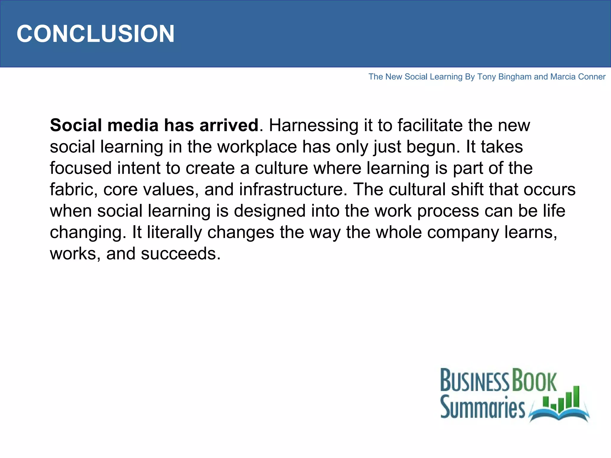 CONCLUSION Social media has arrived . Harnessing it to facilitate the new social learning in the workplace has only just begun. It takes focused intent to create a culture where learning is part of the fabric, core values, and infrastructure. The cultural shift that occurs when social learning is designed into the work process can be life changing. It literally changes the way the whole company learns, works, and succeeds. 