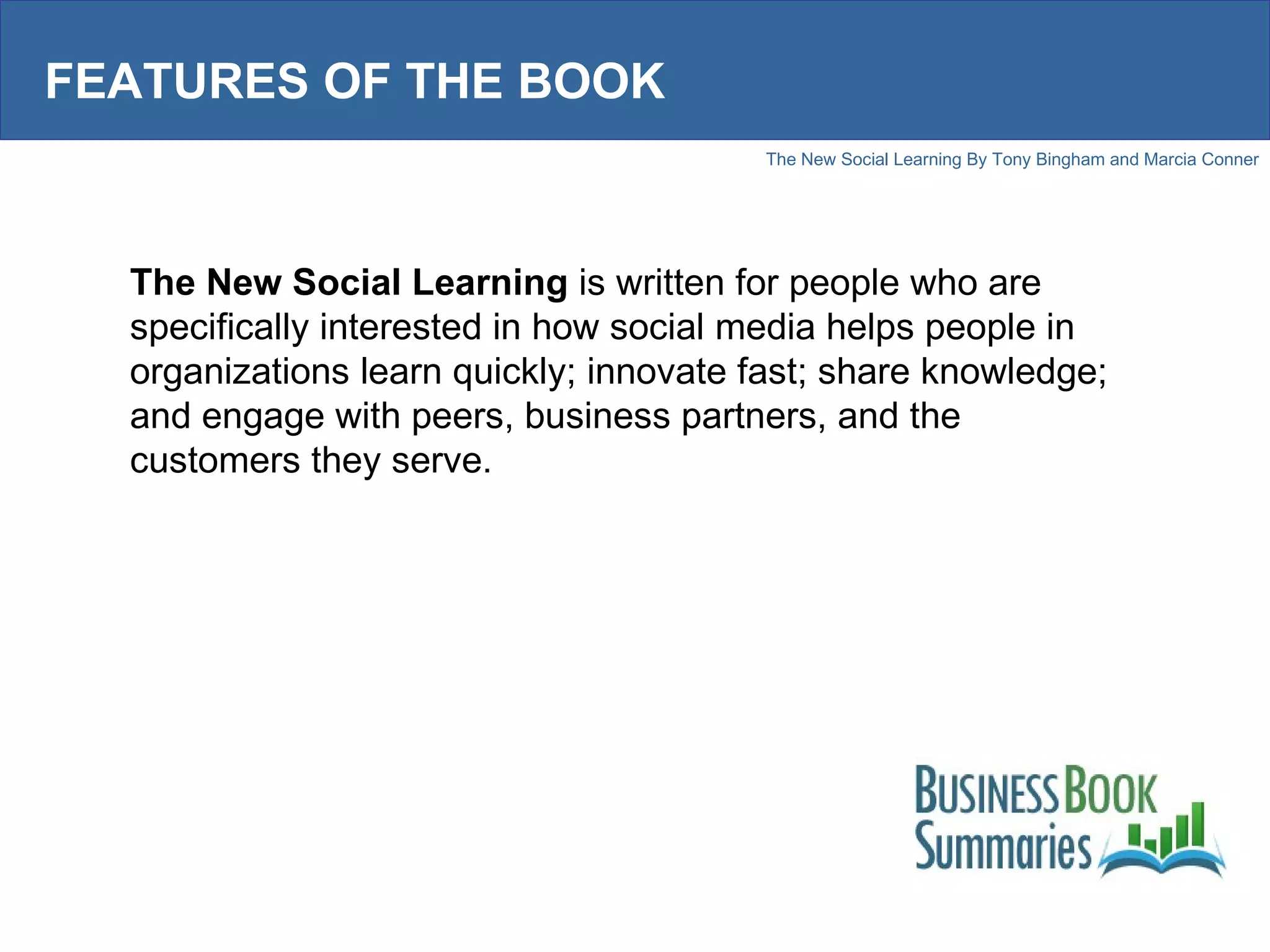 FEATURES OF THE BOOK The New Social Learning  is written for people who are specifically interested in how social media helps people in organizations learn quickly; innovate fast; share knowledge; and engage with peers, business partners, and the customers they serve. 