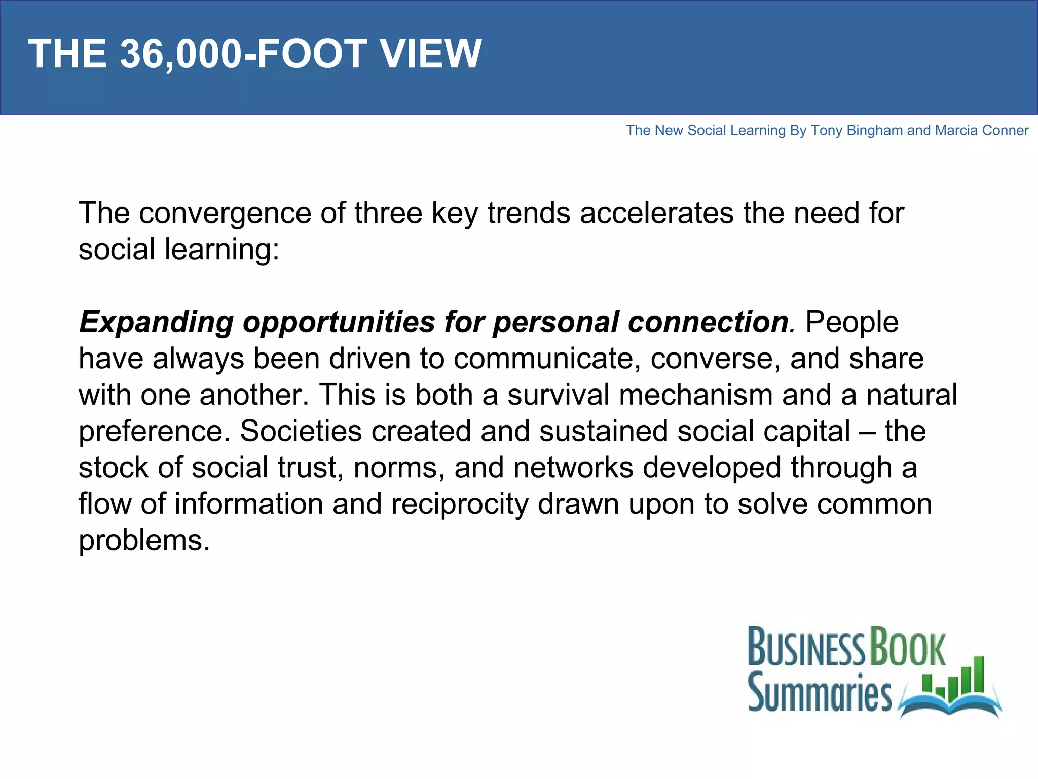 THE 36,000-FOOT VIEW The convergence of three key trends accelerates the need for social learning: Expanding opportunities for personal connection .  People have always been driven to communicate, converse, and share with one another. This is both a survival mechanism and a natural preference. Societies created and sustained social capital – the stock of social trust, norms, and networks developed through a flow of information and reciprocity drawn upon to solve common problems. 