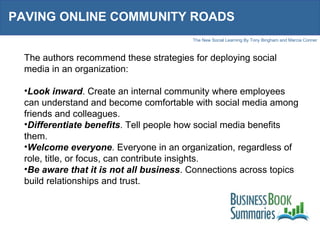 PAVING ONLINE COMMUNITY ROADS The authors recommend these strategies for deploying social media in an organization: Look inward . Create an internal community where employees can understand and become comfortable with social media among friends and colleagues. Differentiate benefits . Tell people how social media benefits them. Welcome everyone . Everyone in an organization, regardless of role, title, or focus, can contribute insights. Be aware that it is not all business . Connections across topics build relationships and trust. 
