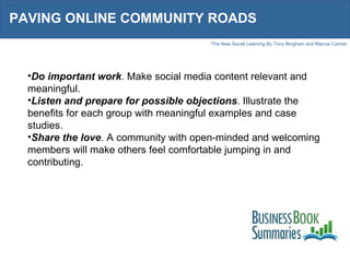 PAVING ONLINE COMMUNITY ROADS Do important work . Make social media content relevant and meaningful. Listen and prepare for possible objections . Illustrate the benefits for each group with meaningful examples and case studies. Share the love . A community with open-minded and welcoming members will make others feel comfortable jumping in and contributing. 