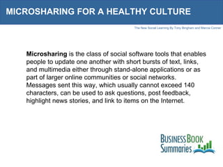MICROSHARING FOR A HEALTHY CULTURE Microsharing  is the class of social software tools that enables people to update one another with short bursts of text, links, and multimedia either through stand-alone applications or as part of larger online communities or social networks. Messages sent this way, which usually cannot exceed 140 characters, can be used to ask questions, post feedback, highlight news stories, and link to items on the Internet. 
