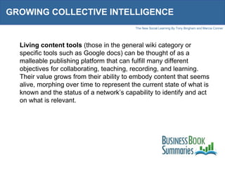 GROWING COLLECTIVE INTELLIGENCE Living content tools  (those in the general wiki category or specific tools such as Google docs) can be thought of as a malleable publishing platform that can fulfill many different objectives for collaborating, teaching, recording, and learning. Their value grows from their ability to embody content that seems alive, morphing over time to represent the current state of what is known and the status of a network’s capability to identify and act on what is relevant. 