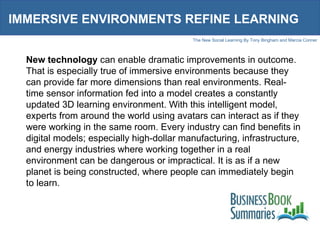 IMMERSIVE ENVIRONMENTS REFINE LEARNING New technology  can enable dramatic improvements in outcome. That is especially true of immersive environments because they can provide far more dimensions than real environments. Real-time sensor information fed into a model creates a constantly updated 3D learning environment. With this intelligent model, experts from around the world using avatars can interact as if they were working in the same room. Every industry can find benefits in digital models; especially high-dollar manufacturing, infrastructure, and energy industries where working together in a real environment can be dangerous or impractical. It is as if a new planet is being constructed, where people can immediately begin to learn.  