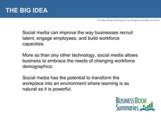 THE BIG IDEA Social media can improve the way businesses recruit talent, engage employees, and build workforce capacities. More so than any other technology, social media allows business to embrace the needs of changing workforce demographics. Social media has the potential to transform the workplace into an environment where learning is as natural as it is powerful. 