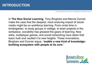 INTRODUCTION In  The New Social Learning , Tony Bingham and Marcia Conner make the case that the deepest, most enduring impact of social media might be on workforce learning. From circle time in kindergarten, to study groups in college, to team projects in the workplace, sociability has greased the gears of learning. Now wikis, multiplayer games, and social networking have taken that basic truth and vaulted it to new heights. These innovations, Bingham and Conner argue, “ enable a new kind of knowledge-building ecosystem with people at its core .”  