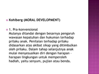  Kohlberg (MORAL DEVELOPMENT)
 1. Pra-konvensional
Mulanya ditandai dengan besarnya pengaruh
wawasan kepatuhan dan hukuman terhadap
prilaku anak. Penilaian terhadap prilaku
didasarkan atas akibat sikap yang ditimbulkan
oleh prilaku. Dalam tahap selanjutnya anak
mulai menyesuaikan diri dengan harapan –
harapan lingkungan untuk memperoleh
hadiah, yaitu senyum, pujian atau benda.
 