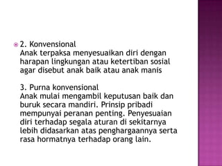  2. Konvensional
Anak terpaksa menyesuaikan diri dengan
harapan lingkungan atau ketertiban sosial
agar disebut anak baik atau anak manis
3. Purna konvensional
Anak mulai mengambil keputusan baik dan
buruk secara mandiri. Prinsip pribadi
mempunyai peranan penting. Penyesuaian
diri terhadap segala aturan di sekitarnya
lebih didasarkan atas penghargaannya serta
rasa hormatnya terhadap orang lain.
 