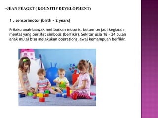 •JEAN PEAGET ( KOGNITIF DEVELOPMENT)
1 . sensorimotor (birth - 2 years)
Prilaku anak banyak melibatkan motorik, belum terjadi kegiatan
mental yang bersifat simbolis (berfikir). Sekitar usia 18 – 24 bulan
anak mulai bisa melakukan operations, awal kemampuan berfikir.
 